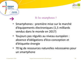 59Impact environnemental du Numérique6 novembre 2018
• Smartphones : première mise sur le marché
d’équipements électroniques (1,5 milliards
vendus dans le monde en 2017)
• Toujours pas régulés au niveau européen :
absence d’obligations d’éco-conception et
d’étiquette énergie
• 70 kg de ressources naturelles nécessaires pour
un smartphone
Et les smartphones ?
 