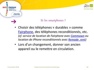 60Impact environnemental du Numérique6 novembre 2018
• Choisir des téléphones « durables » comme
Fairphone, des téléphones reconditionnés, etc.
(cf. service de location de Fairphone avec Commown ou
location de iPhone reconditionnés avec Remade .rent)
• Lors d’un changement, donner son ancien
appareil ou le remettre en circulation.
Et les smartphones ?
 