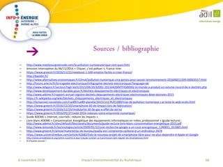 66Impact environnemental du Numérique6 novembre 2018
– http://www.meetyourgreenside.com/la-pollution-numeacuterique-cest-quoi.html
– émission Interception du 06/11/2016 « Cliquer, c’est polluer », France Inter
– https://www.greenit.fr/2016/11/22/reeeboot-1-500-emplois-faciles-a-creer-france/
– http://backbn.fr/
– http://www.alternatives-economiques.fr/climat/pollution-numerique-cinq-gestes-pour-sauver-lenvironnement-201606011509-00003557.html
– http://future.arte.tv/fr/la-tragedie-electronique/infographie-dechets-electroniques?language=de
– http://www.lefigaro.fr/secteur/high-tech/2015/04/20/32001-20150420ARTFIG00002-le-monde-a-produit-un-volume-record-de-e-dechets.php
– http://www.developpement-durable.gouv.fr/dechets-dequipements-electriques-et-electroniques
– http://www.ademe.fr/rapport-annuel-registre-dechets-dequipements-electriques-electroniques-deee-donnees-2015
– https://fr.wikipedia.org/wiki/Déchets_d'équipements_électriques_et_électroniques
– http://tempsreel.nouvelobs.com/rue89/rue89-planete/20151112.RUE1280/trop-de-pollution-numerique-j-ai-teste-le-web-ecolo.html
– https://www.greenit.fr/2016/12/20/smartphone-60-de-limpact-lors-de-fabrication/
– https://www.greenit.fr/2016/11/25/modularite-30-de-gaz-a-effet-de-serre/
– https://www.greenit.fr/2016/05/27/sedd-2016-reduisez-votre-empreinte-numerique/
– Guide ADEME « Internet, courriels : réduire les impacts »
– Livre blanc ADEME « Consommation énergétique des équipements informatiques en milieu professionnel » (guide lecture) :
http://www.ademe.fr/sites/default/files/assets/documents/guide-lecture-livre-blanc-consommation-energetique-2015.pdf
– http://www.lemonde.fr/technologies/article/2009/01/12/une-recherche-google-a-un-cout-energetique_1140651_651865.html
– http://www.greenit.fr/article/materiel/pc-de-bureau/quelle-est-l-empreinte-carbone-d-un-ordinateur-3478
– https://www.universfreebox.com/article/42682/Eelo-le-nouveau-projet-de-smartphone-libre-pour-ne-plus-dependre-d-Apple-et-Google
– http://www.amisdelaterre.org/Lettre-ouverte-a-Jean-Claude-Juncker-La-Commission-doit-reguler-les-Smartphones.html
– Et d’autres encore !
Sources / bibliographie
 