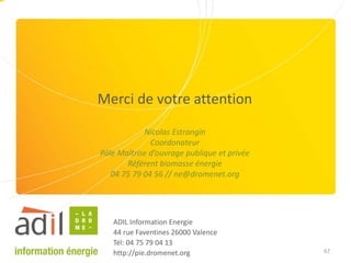 67
Merci de votre attention
Nicolas Estrangin
Coordonateur
Pôle Maîtrise d’ouvrage publique et privée
Référent biomasse énergie
04 75 79 04 56 // ne@dromenet.org
ADIL Information Energie
44 rue Faventines 26000 Valence
Tél: 04 75 79 04 13
http://pie.dromenet.org
 