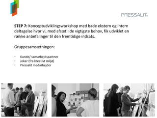 STEP 7: Konceptudviklingsworkshop med bade ekstern og intern
deltagelse hvor vi, med afsæt I de vigtigste behov, fik udviklet en
række anbefalinger til den fremtidige indsats.
Gruppesamsætningen:
• Kunde/ samarbejdspartner
• Joker (fra kreativt miljø)
• Pressalit medarbejder
 