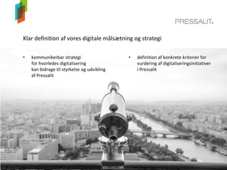 Klar definition af vores digitale målsætning og strategi
• kommunikerbar strategi
for hvorledes digitalisering
kan bidrage til styrkelse og udvikling
af Pressalit
• definition af konkrete kriterier for
vurdering af digitaliseringsinitiativer
i Pressalit
 