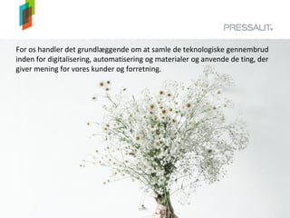 For os handler det grundlæggende om at samle de teknologiske gennembrud
inden for digitalisering, automatisering og materialer og anvende de ting, der
giver mening for vores kunder og forretning.
 