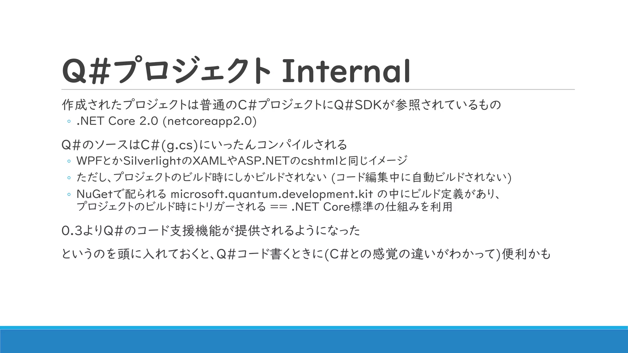 Q#プロジェクト Internal
作成されたプロジェクトは普通のC#プロジェクトにQ#SDKが参照されているもの
◦ .NET Core 2.0 (netcoreapp2.0)
Q#のソースはC#(g.cs)にいったんコンパイルされる
◦ WPFとかSilverlightのXAMLやASP.NETのcshtmlと同じイメージ
◦ ただし、プロジェクトのビルド時にしかビルドされない (コード編集中に自動ビルドされない)
◦ NuGetで配られる microsoft.quantum.development.kit の中にビルド定義があり、
プロジェクトのビルド時にトリガーされる ＝＝ .NET Core標準の仕組みを利用
0.3よりQ#のコード支援機能が提供されるようになった
というのを頭に入れておくと、Q#コード書くときに(C#との感覚の違いがわかって)便利かも
 