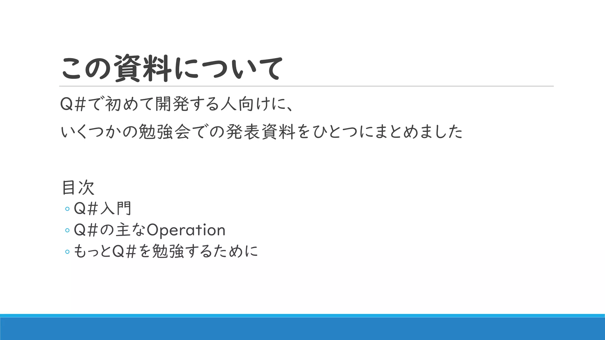 この資料について
Q#で初めて開発する人向けに、
いくつかの勉強会での発表資料をひとつにまとめました
目次
◦ Q#入門
◦ Q#の主なOperation
◦ もっとQ#を勉強するために
 