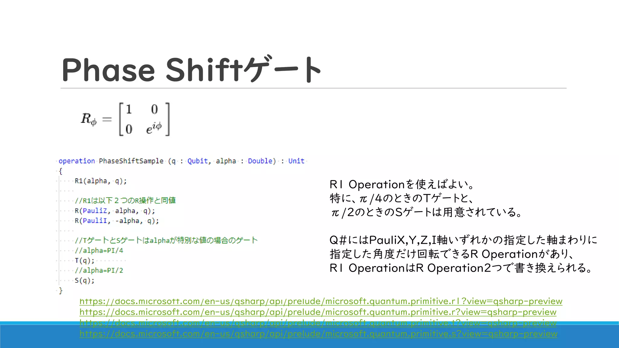 Phase Shiftゲート
R1 Operationを使えばよい。
特に、π/4のときのTゲートと、
π/2のときのSゲートは用意されている。
Q#にはPauliX,Y,Z,I軸いずれかの指定した軸まわりに
指定した角度だけ回転できるR Operationがあり、
R1 OperationはR Operation2つで書き換えられる。
https://docs.microsoft.com/en-us/qsharp/api/prelude/microsoft.quantum.primitive.r1?view=qsharp-preview
https://docs.microsoft.com/en-us/qsharp/api/prelude/microsoft.quantum.primitive.r?view=qsharp-preview
https://docs.microsoft.com/en-us/qsharp/api/prelude/microsoft.quantum.primitive.t?view=qsharp-preview
https://docs.microsoft.com/en-us/qsharp/api/prelude/microsoft.quantum.primitive.s?view=qsharp-preview
 