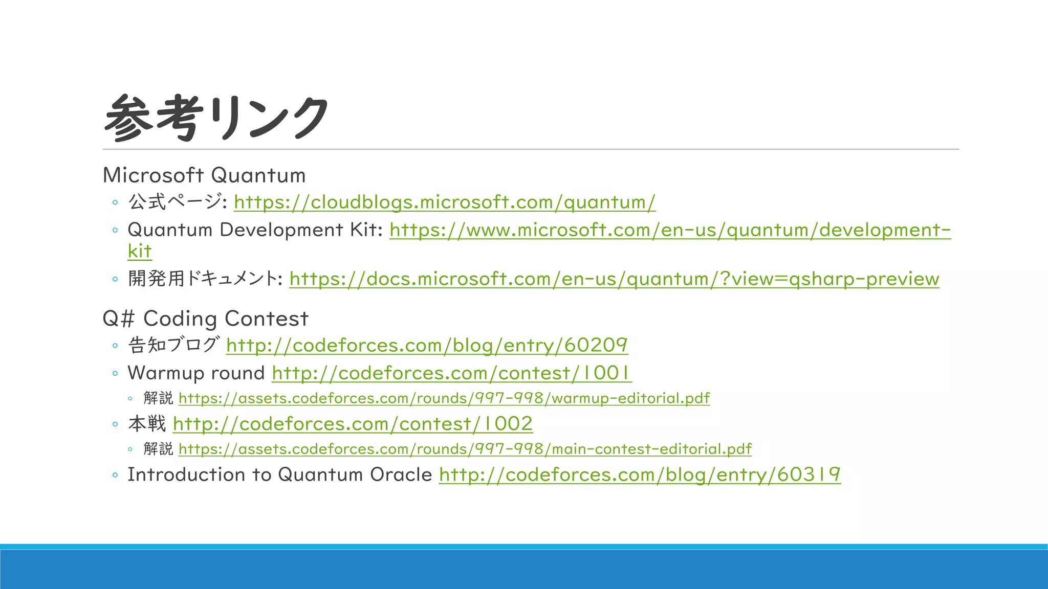 参考リンク
Microsoft Quantum
◦ 公式ページ: https://cloudblogs.microsoft.com/quantum/
◦ Quantum Development Kit: https://www.microsoft.com/en-us/quantum/development-
kit
◦ 開発用ドキュメント: https://docs.microsoft.com/en-us/quantum/?view=qsharp-preview
Q# Coding Contest
◦ 告知ブログ http://codeforces.com/blog/entry/60209
◦ Warmup round http://codeforces.com/contest/1001
◦ 解説 https://assets.codeforces.com/rounds/997-998/warmup-editorial.pdf
◦ 本戦 http://codeforces.com/contest/1002
◦ 解説 https://assets.codeforces.com/rounds/997-998/main-contest-editorial.pdf
◦ Introduction to Quantum Oracle http://codeforces.com/blog/entry/60319
 