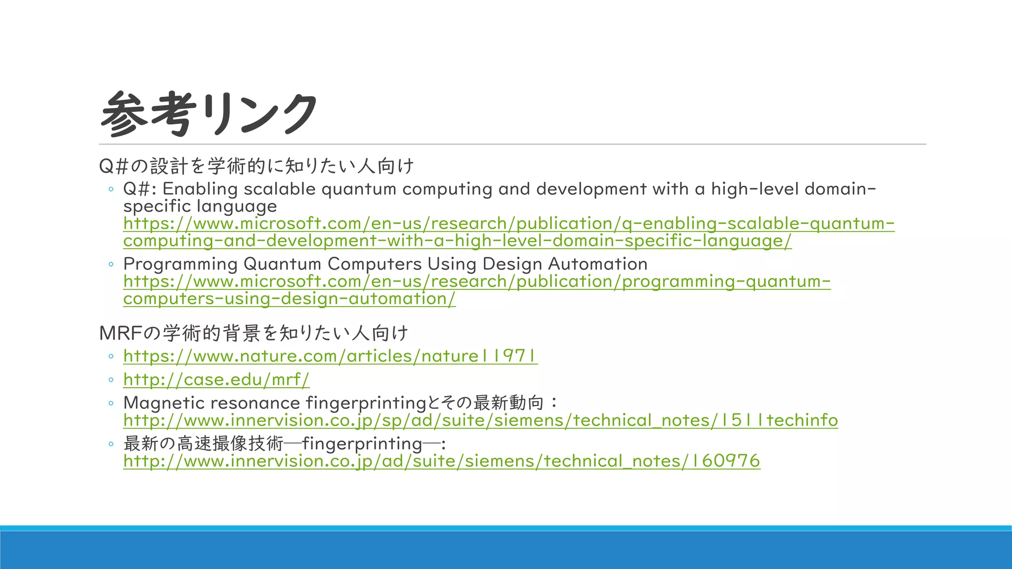 参考リンク
Q#の設計を学術的に知りたい人向け
◦ Q#: Enabling scalable quantum computing and development with a high-level domain-
specific language
https://www.microsoft.com/en-us/research/publication/q-enabling-scalable-quantum-
computing-and-development-with-a-high-level-domain-specific-language/
◦ Programming Quantum Computers Using Design Automation
https://www.microsoft.com/en-us/research/publication/programming-quantum-
computers-using-design-automation/
MRFの学術的背景を知りたい人向け
◦ https://www.nature.com/articles/nature11971
◦ http://case.edu/mrf/
◦ Magnetic resonance fingerprintingとその最新動向 ：
http://www.innervision.co.jp/sp/ad/suite/siemens/technical_notes/1511techinfo
◦ 最新の高速撮像技術─fingerprinting─:
http://www.innervision.co.jp/ad/suite/siemens/technical_notes/160976
 