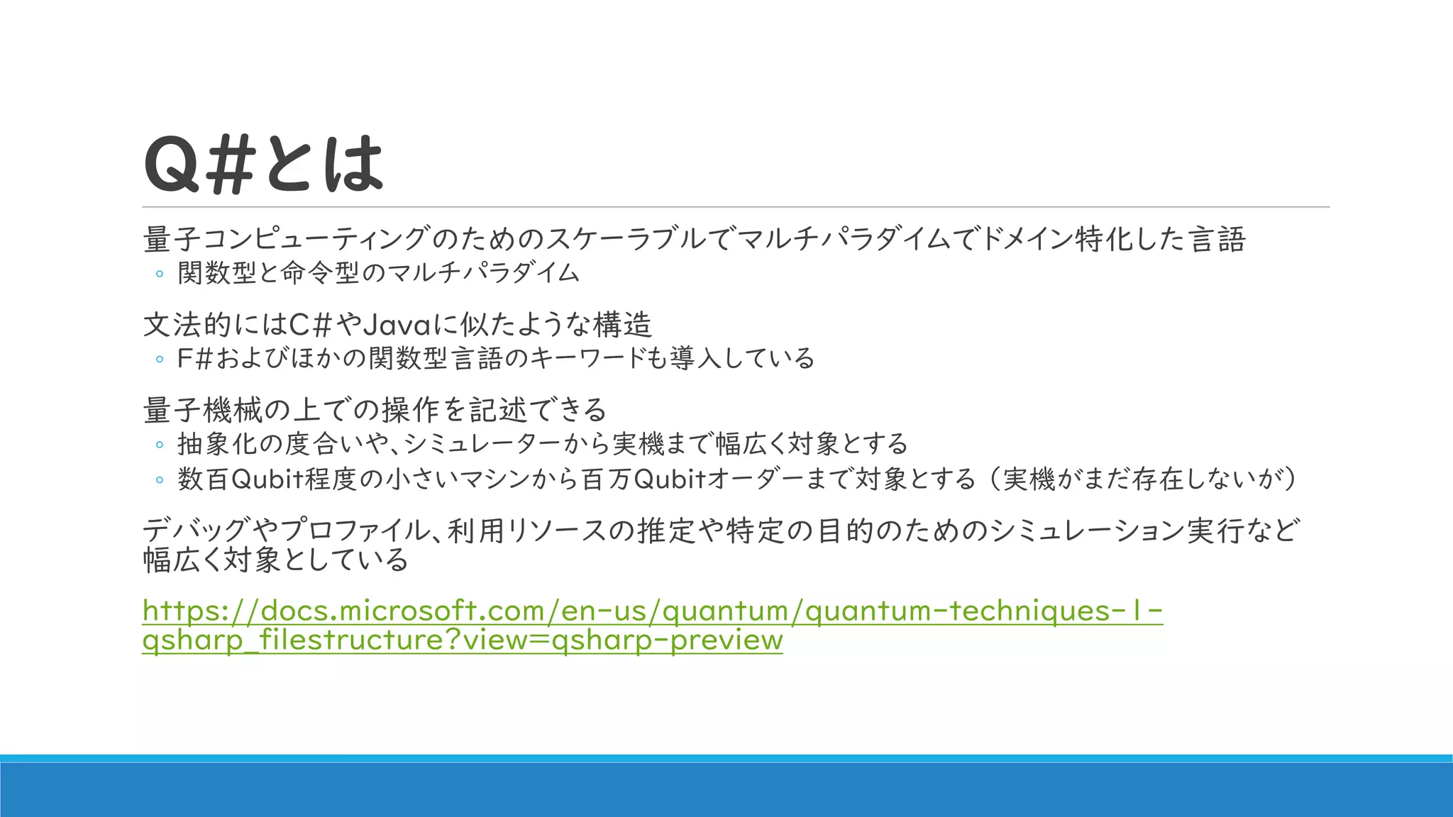 Q#とは
量子コンピューティングのためのスケーラブルでマルチパラダイムでドメイン特化した言語
◦ 関数型と命令型のマルチパラダイム
文法的にはC#やJavaに似たような構造
◦ F#およびほかの関数型言語のキーワードも導入している
量子機械の上での操作を記述できる
◦ 抽象化の度合いや、シミュレーターから実機まで幅広く対象とする
◦ 数百Qubit程度の小さいマシンから百万Qubitオーダーまで対象とする （実機がまだ存在しないが）
デバッグやプロファイル、利用リソースの推定や特定の目的のためのシミュレーション実行など
幅広く対象としている
https://docs.microsoft.com/en-us/quantum/quantum-techniques-1-
qsharp_filestructure?view=qsharp-preview
 