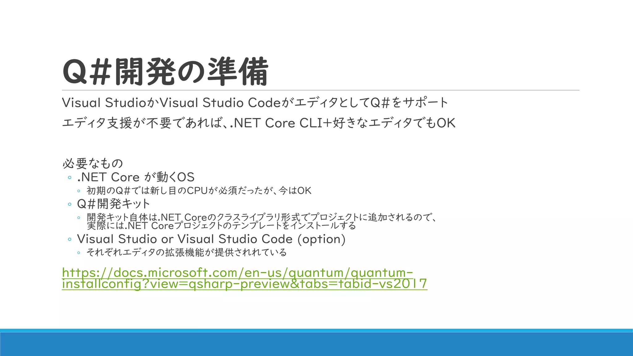 Q#開発の準備
Visual StudioかVisual Studio CodeがエディタとしてQ#をサポート
エディタ支援が不要であれば、.NET Core CLI+好きなエディタでもOK
必要なもの
◦ .NET Core が動くOS
◦ 初期のQ#では新し目のCPUが必須だったが、今はOK
◦ Q#開発キット
◦ 開発キット自体は.NET Coreのクラスライブラリ形式でプロジェクトに追加されるので、
実際には.NET Coreプロジェクトのテンプレートをインストールする
◦ Visual Studio or Visual Studio Code (option)
◦ それぞれエディタの拡張機能が提供されれている
https://docs.microsoft.com/en-us/quantum/quantum-
installconfig?view=qsharp-preview&tabs=tabid-vs2017
 