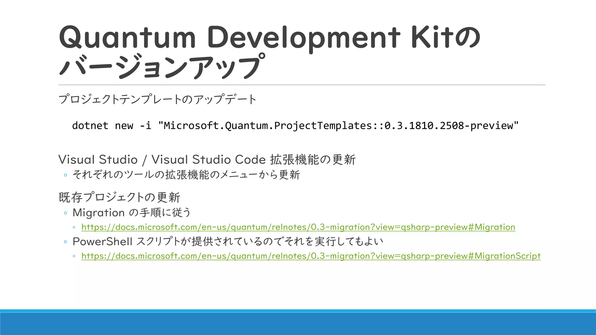 Quantum Development Kitの
バージョンアップ
プロジェクトテンプレートのアップデート
Visual Studio / Visual Studio Code 拡張機能の更新
◦ それぞれのツールの拡張機能のメニューから更新
既存プロジェクトの更新
◦ Migration の手順に従う
◦ https://docs.microsoft.com/en-us/quantum/relnotes/0.3-migration?view=qsharp-preview#Migration
◦ PowerShell スクリプトが提供されているのでそれを実行してもよい
◦ https://docs.microsoft.com/en-us/quantum/relnotes/0.3-migration?view=qsharp-preview#MigrationScript
dotnet new -i "Microsoft.Quantum.ProjectTemplates::0.3.1810.2508-preview"
 