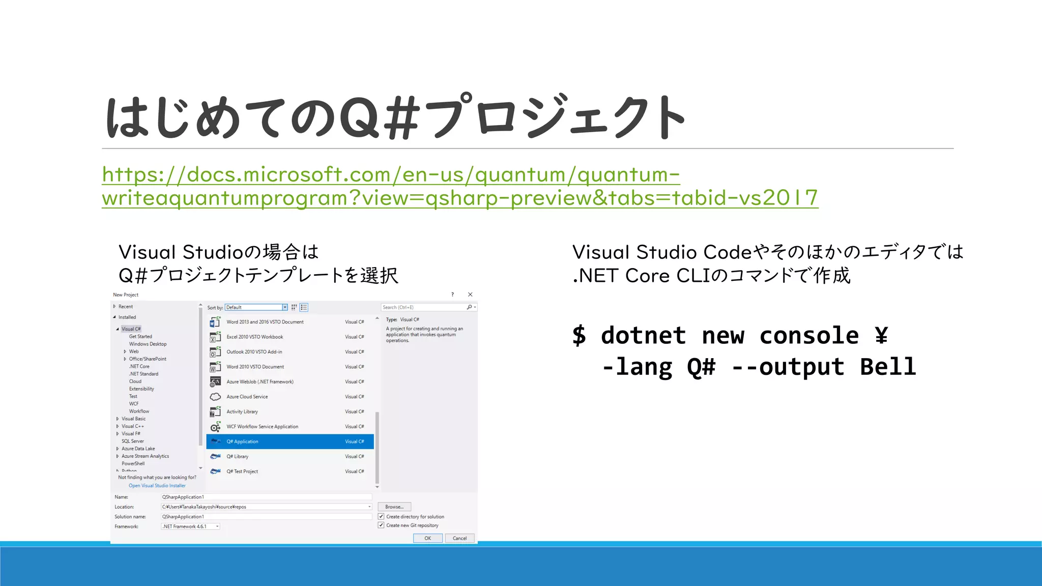 はじめてのQ#プロジェクト
https://docs.microsoft.com/en-us/quantum/quantum-
writeaquantumprogram?view=qsharp-preview&tabs=tabid-vs2017
$ dotnet new console ¥
-lang Q# --output Bell
Visual Studioの場合は
Q#プロジェクトテンプレートを選択
Visual Studio Codeやそのほかのエディタでは
.NET Core CLIのコマンドで作成
 