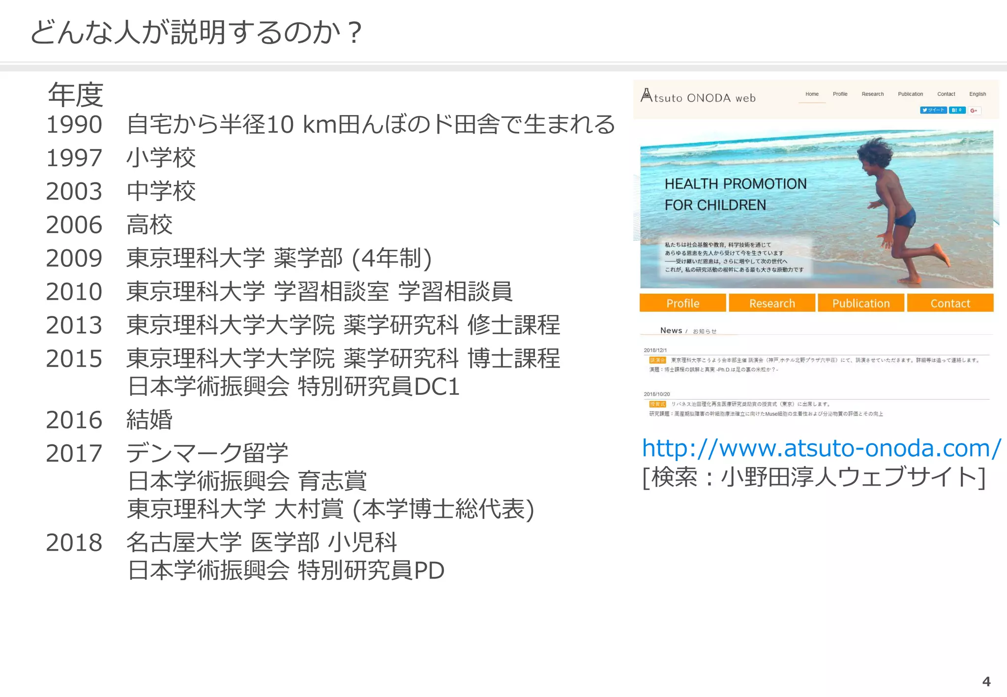 4
どんな人が説明するのか？
年度
1990 自宅から半径10 km田んぼのド田舎で生まれる
1997 小学校
2003 中学校
2006 高校
2009 東京理科大学 薬学部 (4年制)
2010 東京理科大学 学習相談室 学習相談員
2013 東京理科大学大学院 薬学研究科 修士課程
2015 東京理科大学大学院 薬学研究科 博士課程
日本学術振興会 特別研究員DC1
2016 結婚
2017 デンマーク留学
日本学術振興会 育志賞
東京理科大学 大村賞 (本学博士総代表)
2018 名古屋大学 医学部 小児科
日本学術振興会 特別研究員PD
http://www.atsuto-onoda.com/
[検索：小野田淳人ウェブサイト]
 