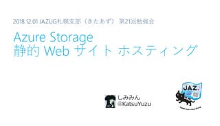 2018.12.01 JAZUG札幌支部（きたあず） 第21回勉強会
Azure Storage
静的 Web サイト ホスティング
しみみん
@KatsuYuzu
 