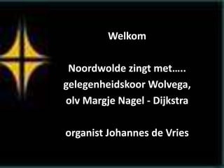 Welkom
Noordwolde zingt met…..
gelegenheidskoor Wolvega,
olv Margje Nagel - Dijkstra
organist Johannes de Vries
 