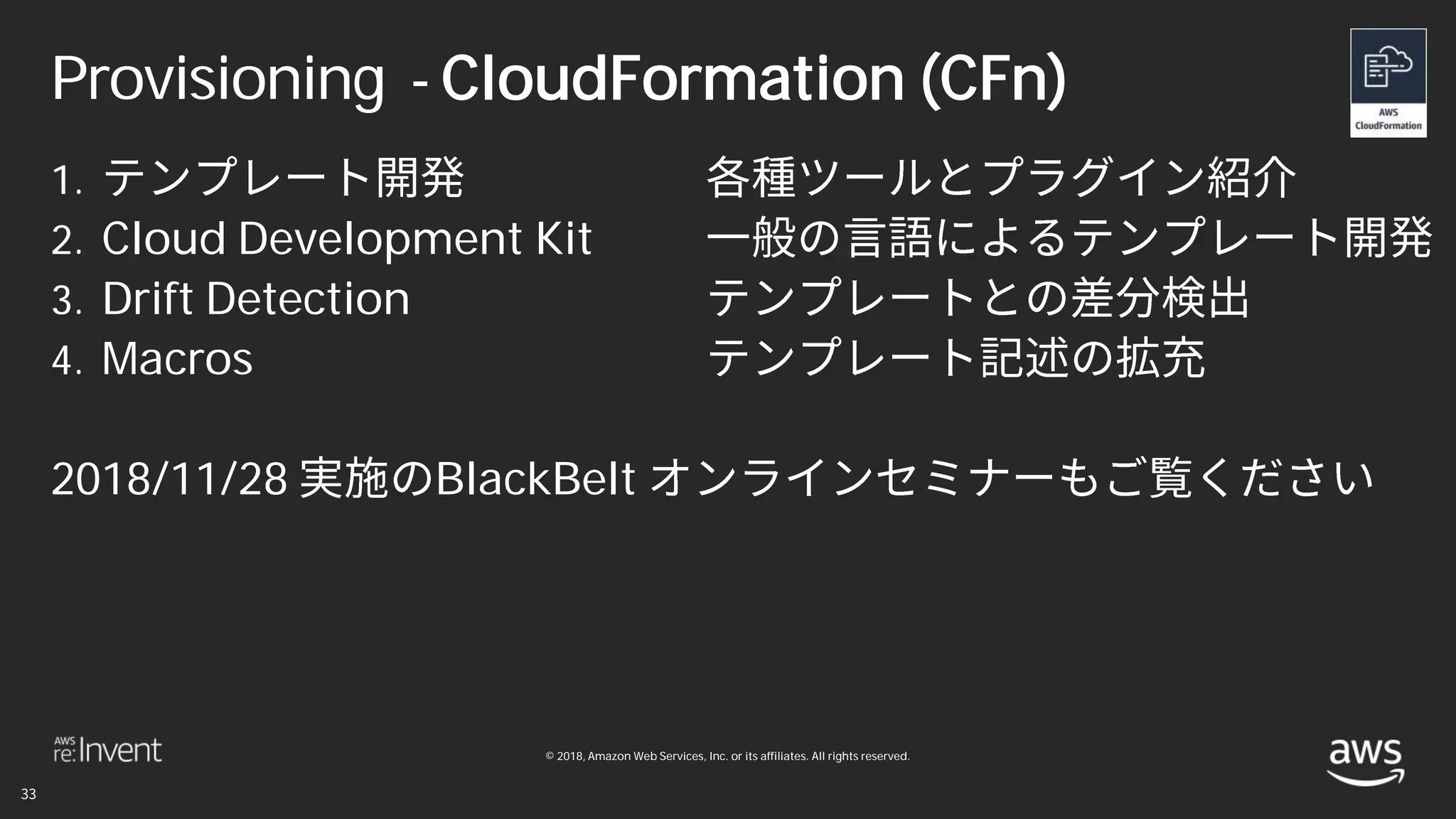 © 2018, Amazon Web Services, Inc. or its affiliates. All rights reserved.
Provisioning - CloudFormation (CFn)
1.
2. Cloud Development Kit
3. Drift Detection
4. Macros
2018/11/28 BlackBelt
 