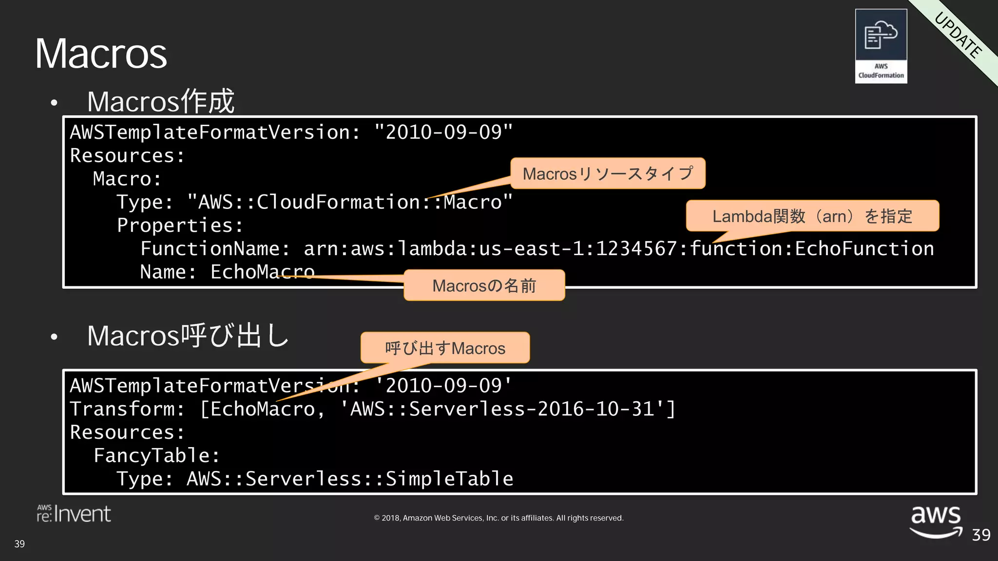 © 2018, Amazon Web Services, Inc. or its affiliates. All rights reserved.
• Macros
• Macros
Macros
39
AWSTemplateFormatVersion: "2010-09-09"
Resources:
Macro:
Type: "AWS::CloudFormation::Macro"
Properties:
FunctionName: arn:aws:lambda:us-east-1:1234567:function:EchoFunction
Name: EchoMacro
AWSTemplateFormatVersion: '2010-09-09'
Transform: [EchoMacro, 'AWS::Serverless-2016-10-31']
Resources:
FancyTable:
Type: AWS::Serverless::SimpleTable
Macrosの名前
Lambda関数（arn）を指定
呼び出すMacros
Macrosリソースタイプ
 