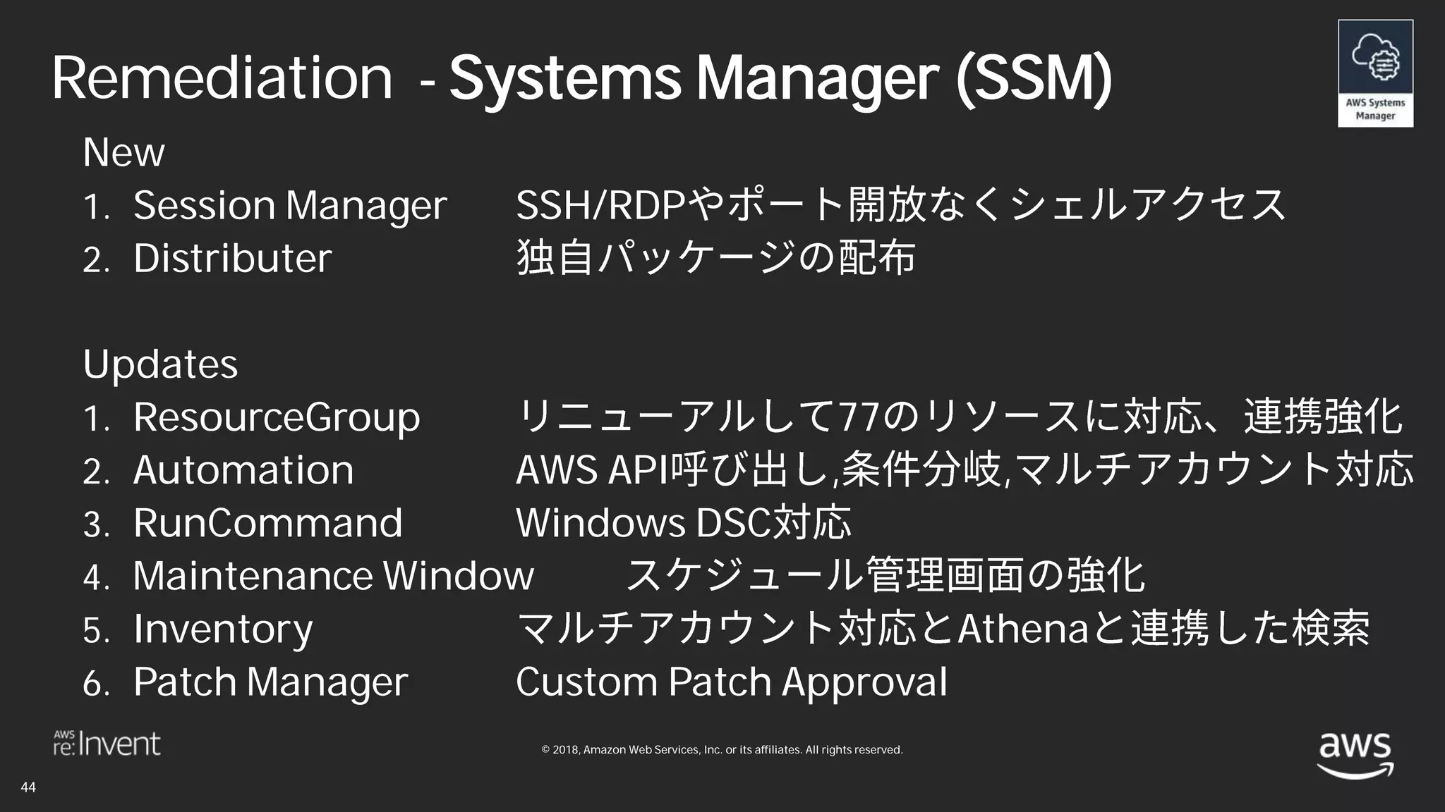 © 2018, Amazon Web Services, Inc. or its affiliates. All rights reserved.
Remediation - Systems Manager (SSM)
New
1. Session Manager SSH/RDP
2. Distributer
Updates
1. ResourceGroup 77
2. Automation AWS API , ,
3. RunCommand Windows DSC
4. Maintenance Window
5. Inventory Athena
6. Patch Manager Custom Patch Approval
 