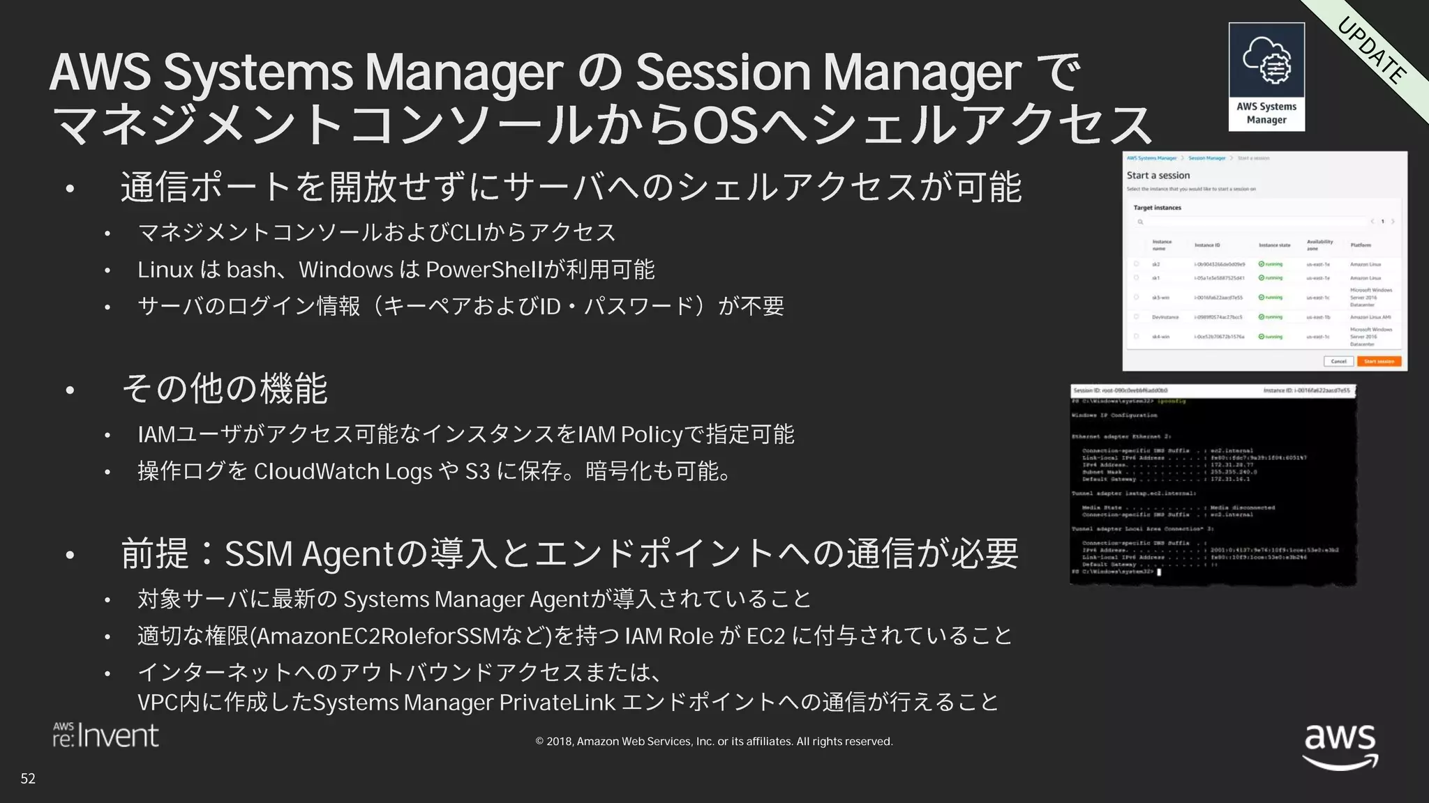 © 2018, Amazon Web Services, Inc. or its affiliates. All rights reserved.
AWS Systems Manager Session Manager
OS
•
• CLI
• Linux bash Windows PowerShell
• ID
•
• IAM IAM Policy
• CloudWatch Logs S3
• SSM Agent
• Systems Manager Agent
• (AmazonEC2RoleforSSM ) IAM Role EC2
•
VPC Systems Manager PrivateLink
 