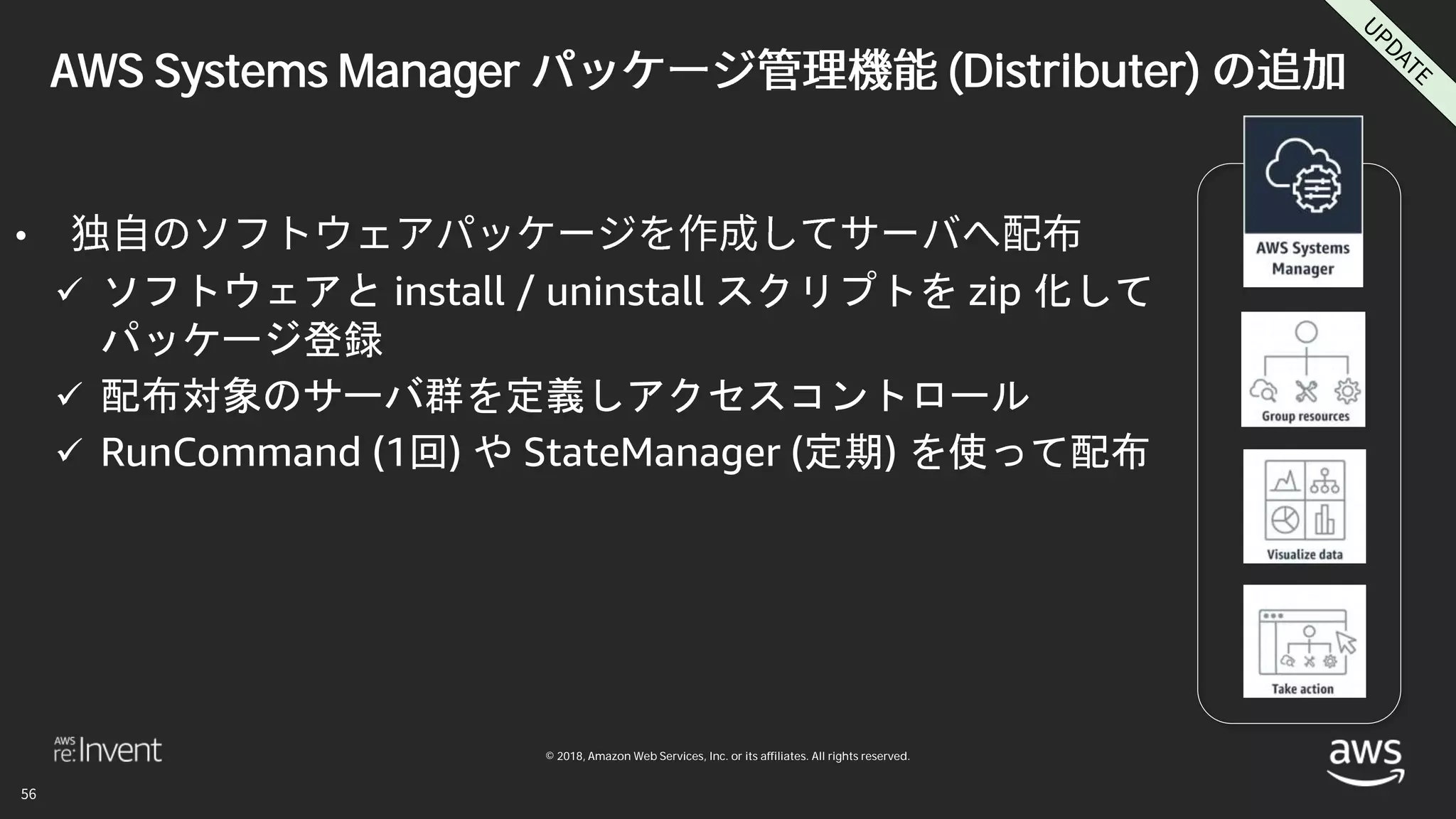 © 2018, Amazon Web Services, Inc. or its affiliates. All rights reserved.
AWS Systems Manager (Distributer)
•
 ソフトウェアと install / uninstall スクリプトを zip 化して
パッケージ登録
 配布対象のサーバ群を定義しアクセスコントロール
 RunCommand (1回) や StateManager (定期) を使って配布
 
