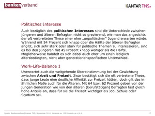 Quelle: Bankenverband/Kantar TNS; November 2018; fehlende zu 100 Prozent=w.n./k.A.
Politisches Interesse
Auch bezüglich des politischen Interesses sind die Unterschiede zwischen
jüngeren und älteren Befragten nicht so gravierend, wie man das angesichts
der oft verbreiteten These einer eher „unpolitischen“ Jugend erwarten würde.
Während mit 54 Prozent sich knapp über die Hälfte der älteren Befragten
angibt, sich sehr stark oder stark für politische Themen zu interessieren, sind
es bei den jüngeren mit 45 Prozent knapp weniger als die Hälfte.
Möglicherweise handelt es sich dabei auch eher um einen lediglich
altersbedingten, nicht aber generationenspezifischen Unterschied.
Unerwartet auch die weitgehende Übereinstimmung bei der Gewichtung
zwischen Arbeit und Freizeit. Zwar bestätigt sich die oft vertretene These,
dass junge Leute eine deutliche Affinität zur Freizeit hätten, doch gilt das in
ähnlichen Maße auch für die Älteren. Mit 64 bzw. 62 Prozent geben von der
jungen Generation wie von den älteren (berufstätigen) Befragten fast gleich
hohe Anteile an, dass für sie die Freizeit wichtiger als Job, Schule oder
Studium sei.
10
Work-Life-Balance 1
 