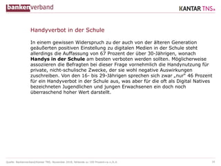 Quelle: Bankenverband/Kantar TNS; November 2018; fehlende zu 100 Prozent=w.n./k.A.
In einem gewissen Widerspruch zu der auch von der älteren Generation
geäußerten positiven Einstellung zu digitalen Medien in der Schule steht
allerdings die Auffassung von 67 Prozent der über 30-Jährigen, wonach
Handys in der Schule am besten verboten werden sollten. Möglicherweise
assoziieren die Befragten bei dieser Frage vornehmlich die Handynutzung für
private, nicht-schulische Zwecke, der sie wohl negative Auswirkungen
zuschreiben. Von den 16- bis 29-Jährigen sprechen sich zwar „nur“ 46 Prozent
für ein Handyverbot in der Schule aus, was aber für die oft als Digital Natives
bezeichneten Jugendlichen und jungen Erwachsenen ein doch noch
überraschend hoher Wert darstellt.
18
Handyverbot in der Schule
 
