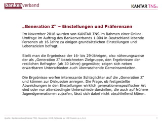 Quelle: Bankenverband/Kantar TNS; November 2018; fehlende zu 100 Prozent=w.n./k.A.
„Generation Z“ – Einstellungen und Präferenzen
Im November 2018 wurden von KANTAR TNS im Rahmen einer Online-
Umfrage im Auftrag des Bankenverbands 1.004 in Deutschland lebende
Personen ab 16 Jahre zu einigen grundsätzlichen Einstellungen und
Lebenszielen befragt.
Stellt man die Ergebnisse der 16- bis 29-Jährigen, also näherungsweise
der als „Generation Z“ bezeichneten Zielgruppe, den Ergebnissen der
restlichen Befragten (ab 30 Jahre) gegenüber, zeigen sich neben
erwartbaren Unterschieden auch überraschende Gemeinsamkeiten.
Die Ergebnisse werfen interessante Schlaglichter auf die „Generation Z“
und können zur Diskussion anregen. Die Frage, ob festgestellte
Abweichungen in den Einstellungen wirklich generationenspezifischer Art
sind oder nur altersbedingte Unterschiede darstellen, die auch auf frühere
Jugendgenerationen zutrafen, lässt sich dabei nicht abschließend klären.
2
 