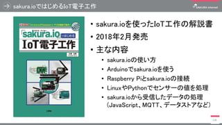 sakura.ioではじめるIoT電子工作
• sakura.ioを使ったIoT工作の解説書
• 2018年2月発売
• 主な内容
• sakura.ioの使い方
• Arduinoでsakura.ioを使う
• Raspberry Piとsakura.ioの接続
• LinuxやPythonでセンサーの値を処理
• sakura.ioから受信したデータの処理
(JavaScript、MQTT、データストアなど)
138
 