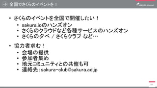 全国でさくらのイベントを！
• さくらのイベントを全国で開催したい！
• sakura.ioのハンズオン
• さくらのクラウドなど各種サービスのハンズオン
• さくらの夕べ / さくらクラブ など…
• 協力者求む！
• 会場の提供
• 参加者集め
• 地元コミュニティとの共催も可
• 連絡先：sakura-club@sakura.ad.jp
140
 