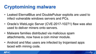 Cryptomining malware
• Leaked EternalBlue and DoublePulsar exploits are used to
infect vulnerable windows servers and PCs.
• Oracle’s WebLogic Server (CVE-2017-10271) flaw was also
used to deliver miners onto servers.
• Malware families distributed via malicious spam
attachments, now have a coin miner module.
• Android and Mac users are infected by trojanised apps
laced with mining code.
16
 