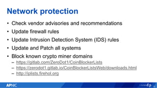 Network protection
• Check vendor advisories and recommendations
• Update firewall rules
• Update Intrusion Detection System (IDS) rules
• Update and Patch all systems
• Block known crypto miner domains
– https://gitlab.com/ZeroDot1/CoinBlockerLists
– https://zerodot1.gitlab.io/CoinBlockerListsWeb/downloads.html
– http://iplists.firehol.org
32
 
