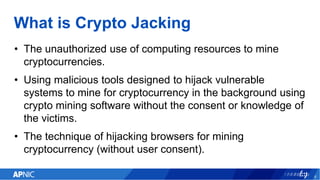 What is Crypto Jacking
• The unauthorized use of computing resources to mine
cryptocurrencies.
• Using malicious tools designed to hijack vulnerable
systems to mine for cryptocurrency in the background using
crypto mining software without the consent or knowledge of
the victims.
• The technique of hijacking browsers for mining
cryptocurrency (without user consent).
8
 