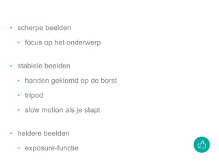 ‣ scherpe beelden
‣ focus op het onderwerp
‣ stabiele beelden
‣ handen geklemd op de borst
‣ tripod
‣ slow motion als je stapt
‣ heldere beelden
‣ exposure-functie
 