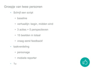 Groepje van twee personen
‣ Schrijf een script
• baseline
• verhaallijn: begin, midden eind
• 3 acties + 5 perspectieven
• 15 beelden in totaal
• vraag eerst feedback!
‣ taakverdeling
• personage
• mobiele reporter
‣ 1u
 