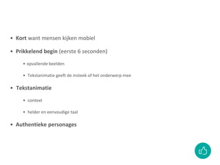 • Kort want mensen kijken mobiel
• Prikkelend begin (eerste 6 seconden)
• opvallende beelden
• Tekstanimatie geeft de insteek of het onderwerp mee
• Tekstanimatie
• context
• helder en eenvoudige taal
• Authentieke personages
 