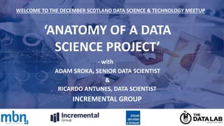 ‘ANATOMY OF A DATA
SCIENCE PROJECT’
ADAM SROKA, SENIOR DATA SCIENTIST
WELCOME TO THE DECEMBER SCOTLAND DATA SCIENCE & TECHNOLOGY MEETUP
RICARDO ANTUNES, DATA SCIENTIST
INCREMENTAL GROUP
- with
&
 