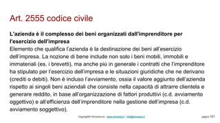 Art. 2555 codice civile
Copyright© Omniavis srl - www.omniavis.it - info@omniavis.it pagina 101
L'azienda è il complesso dei beni organizzati dall'imprenditore per
l'esercizio dell'impresa
Elemento che qualifica l’azienda è la destinazione dei beni all’esercizio
dell’impresa. La nozione di bene include non solo i beni mobili, immobili e
immateriali (es. i brevetti), ma anche più in generale i contratti che l’imprenditore
ha stipulato per l’esercizio dell’impresa e le situazioni giuridiche che ne derivano
(crediti o debiti). Non è incluso l’avviamento, ossia il valore aggiunto dell’azienda
rispetto ai singoli beni aziendali che consiste nella capacità di attrarre clientela e
generare reddito, in base all’organizzazione di fattori produttivi (c.d. avviamento
oggettivo) e all’efficienza dell’imprenditore nella gestione dell’impresa (c.d.
avviamento soggettivo).
 