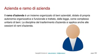 Azienda e ramo di azienda
Copyright© Omniavis srl - www.omniavis.it - info@omniavis.it pagina 102
Il ramo d'azienda è un insieme organizzato di beni aziendali, dotato di propria
autonomia organizzativa e funzionale e trattato, dalla legge, come complesso
unitario di beni. La disciplina del trasferimento d'azienda si applica anche alle
cessioni di rami d'azienda.
 