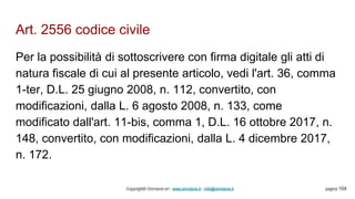 Art. 2556 codice civile
Copyright© Omniavis srl - www.omniavis.it - info@omniavis.it pagina 104
Per la possibilità di sottoscrivere con firma digitale gli atti di
natura fiscale di cui al presente articolo, vedi l'art. 36, comma
1-ter, D.L. 25 giugno 2008, n. 112, convertito, con
modificazioni, dalla L. 6 agosto 2008, n. 133, come
modificato dall'art. 11-bis, comma 1, D.L. 16 ottobre 2017, n.
148, convertito, con modificazioni, dalla L. 4 dicembre 2017,
n. 172.
 