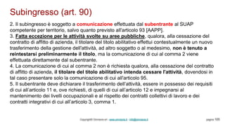 Subingresso (art. 90)
Copyright© Omniavis srl - www.omniavis.it - info@omniavis.it pagina 105
2. Il subingresso è soggetto a comunicazione effettuata dal subentrante al SUAP
competente per territorio, salvo quanto previsto all'articolo 93 [AAPP].
3. Fatta eccezione per le attività svolte su aree pubbliche, qualora, alla cessazione del
contratto di affitto di azienda, il titolare del titolo abilitativo effettui contestualmente un nuovo
trasferimento della gestione dell'attività, ad altro soggetto o al medesimo, non è tenuto a
reintestarsi preliminarmente il titolo, ma la comunicazione di cui al comma 2 viene
effettuata direttamente dal subentrante.
4. La comunicazione di cui al comma 2 non è richiesta qualora, alla cessazione del contratto
di affitto di azienda, il titolare del titolo abilitativo intenda cessare l'attività, dovendosi in
tal caso presentare solo la comunicazione di cui all'articolo 95.
5. Il subentrante deve dichiarare il trasferimento dell’attività, essere in possesso dei requisiti
di cui all’articolo 11 e, ove richiesti, di quelli di cui all’articolo 12 e impegnarsi al
mantenimento dei livelli occupazionali e al rispetto dei contratti collettivi di lavoro e dei
contratti integrativi di cui all’articolo 3, comma 1.
 
