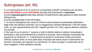 Subingresso (art. 90)
Copyright© Omniavis srl - www.omniavis.it - info@omniavis.it pagina 106
6. La comunicazione di cui al comma 2 è presentata al SUAP competente per territorio,
prima dell’effettivo avvio dell’attività da parte del subentrante e comunque:
a) entro sessanta giorni dalla data dell'atto di trasferimento della gestione o della titolarità
dell'esercizio;
b) entro un anno dalla morte del titolare.
7. In caso di subingresso per causa di morte la comunicazione è presentata dall'erede o
dagli eredi che abbiano nominato, con la maggioranza indicata dall'articolo 1105 del codice
civile, un solo rappresentante per tutti i rapporti giuridici con i terzi, oppure abbiano costituito
una società.
8. Nei casi di cui al comma 7, qualora si tratti di attività relative al settore merceologico
alimentare o alla somministrazione di alimenti e bevande, fermo restando il possesso dei
requisiti di cui all'articolo 11, il subentrante ha facoltà di continuare a titolo provvisorio
l'attività. Qualora entro un anno dalla data di decesso del dante causa il subentrante non
dimostri il possesso dei requisiti di cui all'articolo 12, salvo proroga in comprovati casi di
forza maggiore, il titolo abilitativo decade.
 