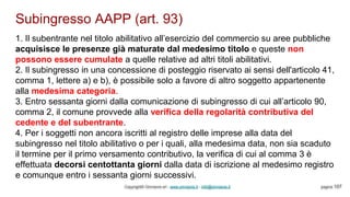 Subingresso AAPP (art. 93)
Copyright© Omniavis srl - www.omniavis.it - info@omniavis.it pagina 107
1. Il subentrante nel titolo abilitativo all’esercizio del commercio su aree pubbliche
acquisisce le presenze già maturate dal medesimo titolo e queste non
possono essere cumulate a quelle relative ad altri titoli abilitativi.
2. Il subingresso in una concessione di posteggio riservato ai sensi dell'articolo 41,
comma 1, lettere a) e b), è possibile solo a favore di altro soggetto appartenente
alla medesima categoria.
3. Entro sessanta giorni dalla comunicazione di subingresso di cui all’articolo 90,
comma 2, il comune provvede alla verifica della regolarità contributiva del
cedente e del subentrante.
4. Per i soggetti non ancora iscritti al registro delle imprese alla data del
subingresso nel titolo abilitativo o per i quali, alla medesima data, non sia scaduto
il termine per il primo versamento contributivo, la verifica di cui al comma 3 è
effettuata decorsi centottanta giorni dalla data di iscrizione al medesimo registro
e comunque entro i sessanta giorni successivi.
 