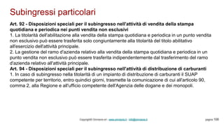Subingressi particolari
Copyright© Omniavis srl - www.omniavis.it - info@omniavis.it pagina 108
Art. 92 - Disposizioni speciali per il subingresso nell'attività di vendita della stampa
quotidiana e periodica nei punti vendita non esclusivi
1. La titolarità dell'abilitazione alla vendita della stampa quotidiana e periodica in un punto vendita
non esclusivo può essere trasferita solo congiuntamente alla titolarità del titolo abilitativo
all'esercizio dell'attività principale.
2. La gestione del ramo d'azienda relativo alla vendita della stampa quotidiana e periodica in un
punto vendita non esclusivo può essere trasferita indipendentemente dal trasferimento del ramo
d'azienda relativo all'attività principale.
Art. 94 - Disposizioni speciali per il subingresso nell'attività di distribuzione di carburanti
1. In caso di subingresso nella titolarità di un impianto di distribuzione di carburanti il SUAP
competente per territorio, entro quindici giorni, trasmette la comunicazione di cui all'articolo 90,
comma 2, alla Regione e all'ufficio competente dell'Agenzia delle dogane e dei monopoli.
 