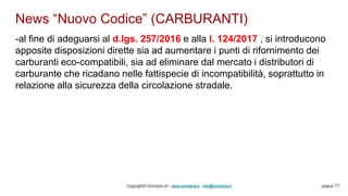 News “Nuovo Codice” (CARBURANTI)
Copyright© Omniavis srl - www.omniavis.it - info@omniavis.it pagina 11
-al fine di adeguarsi al d.lgs. 257/2016 e alla l. 124/2017 , si introducono
apposite disposizioni dirette sia ad aumentare i punti di rifornimento dei
carburanti eco-compatibili, sia ad eliminare dal mercato i distributori di
carburante che ricadano nelle fattispecie di incompatibilità, soprattutto in
relazione alla sicurezza della circolazione stradale.
 