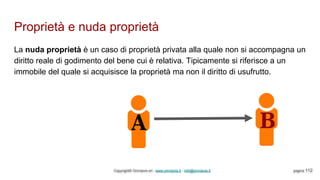 Proprietà e nuda proprietà
Copyright© Omniavis srl - www.omniavis.it - info@omniavis.it pagina 112
La nuda proprietà è un caso di proprietà privata alla quale non si accompagna un
diritto reale di godimento del bene cui è relativa. Tipicamente si riferisce a un
immobile del quale si acquisisce la proprietà ma non il diritto di usufrutto.
 