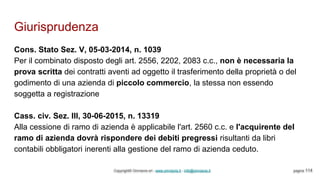 Giurisprudenza
Copyright© Omniavis srl - www.omniavis.it - info@omniavis.it pagina 114
Cons. Stato Sez. V, 05-03-2014, n. 1039
Per il combinato disposto degli art. 2556, 2202, 2083 c.c., non è necessaria la
prova scritta dei contratti aventi ad oggetto il trasferimento della proprietà o del
godimento di una azienda di piccolo commercio, la stessa non essendo
soggetta a registrazione
Cass. civ. Sez. III, 30-06-2015, n. 13319
Alla cessione di ramo di azienda è applicabile l'art. 2560 c.c. e l'acquirente del
ramo di azienda dovrà rispondere dei debiti pregressi risultanti da libri
contabili obbligatori inerenti alla gestione del ramo di azienda ceduto.
 