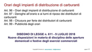Orari degli impianti di distribuzione di carburanti
Copyright© Omniavis srl - www.omniavis.it - info@omniavis.it pagina 117
Art. 96 - Orari degli impianti di distribuzione di carburanti
Art. 97 - Deroghe all’orario e ai turni di riposo dei distributori di
carburanti
Art. 98 - Chiusura per ferie dei distributori di carburanti
Art. 99 - Pubblicità degli orari
DISEGNO DI LEGGE n. 611 - 9 LUGLIO 2018
Nuove disposizioni in materia di disciplina delle aperture
domenicali e festive degli esercizi commerciali
 