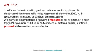 Art. 112
Copyright© Omniavis srl - www.omniavis.it - info@omniavis.it pagina 120
1. All'accertamento e all'irrogazione delle sanzioni si applicano le
disposizioni contenute nella legge regionale 28 dicembre 2000, n. 81
(Disposizioni in materia di sanzioni amministrative).
2. Il comune è competente a ricevere il rapporto di cui all'articolo 17 della
legge 24 novembre 1981, n. 689 (Modifiche al sistema penale) e introita i
proventi delle sanzioni amministrative.
 