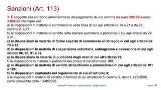 Sanzioni (Art. 113)
Copyright© Omniavis srl - www.omniavis.it - info@omniavis.it pagina 124
3. È soggetto alla sanzione amministrativa del pagamento di una somma da euro 500,00 a euro
3.000,00 chiunque violi:
a) le disposizioni in materia di commercio in sede fissa di cui agli articoli da 14 a 21 e da 23,
comma 2, a 27;
b) le disposizioni in materia di vendita della stampa quotidiana e periodica di cui agli articoli da 29
a 31;
c) le disposizioni in materia di forme speciali di commercio al dettaglio di cui agli articoli da
73 a 78;
d) le disposizioni in materia di sospensione volontaria, subingresso e cessazione di cui agli
articoli 86, 90, 91 e 92;
e) la disposizione in materia di pubblicità degli orari di cui all'articolo 99;
f) la disposizione in materia di pubblicità dei prezzi di cui all'articolo 100;
g) le disposizioni in materia di vendite straordinarie e promozionali di cui agli articoli da 101
a 109;
h) le disposizioni contenute nel regolamento di cui all'articolo 4;
i) le disposizioni in materia di vendita di farmaci di cui all'articolo 5, comma 2, del d.l. 223/2006 ,
come convertito dalla l. 248/2006 .
 
