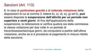 Sanzioni (Art. 113)
Copyright© Omniavis srl - www.omniavis.it - info@omniavis.it pagina 125
6. In caso di particolare gravità o di reiterata violazione delle
disposizioni di cui al comma 3, lettere b), c), d), e), g) ed h), può
essere disposta la sospensione dell’attività per un periodo non
superiore a venti giorni. Al fine dell'applicazione della
sospensione, la reiterazione si verifica qualora sia stata commessa
la stessa violazione per due volte in un periodo di
trecentosessantacinque giorni, da computarsi a partire dall'ultima
violazione, anche se si è proceduto al pagamento in misura ridotta
della sanzione.
 